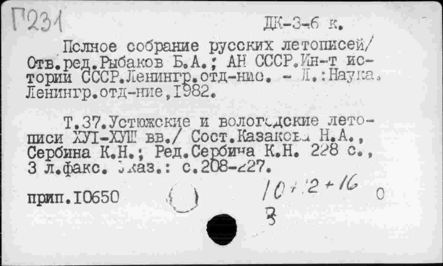 ﻿Г22>4	дк-3-,6 к.
Полное собрание русских летописей/ Отв. ред. Рыбаков Б.А.; АН СССР.Ин-т истории СССР.Ленингр.отд-нио. - JI*: Наука. Ленингр. отд-mie, 1982.
Т.37.Устюжские и вологодские летописи ХУІ-ХУШ вв./ Сост.Казаков^ Н.А., Сербина К.Н.; Ред.Сербина К.Н. 228 с., 3 л.факс. іказ.: с.2О8-г27.
прип. 10650	{ )	'г	о